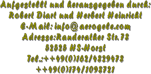 Aufgestellt und herausgegeben durch:
Robert Diart und Herbert Heinricht
E-Mail: info@aerogele.com
Adresse:Randerather Str. 78
52525 HS-Horst
Tel.:++49(0)162/4829478
++49(0)174/1098721